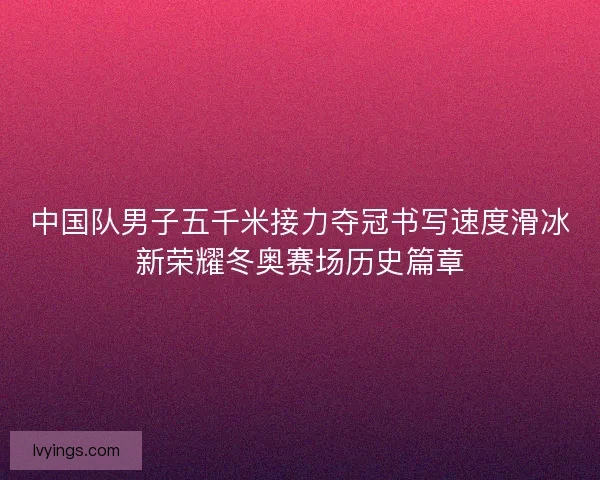 中国队男子五千米接力夺冠书写速度滑冰新荣耀冬奥赛场历史篇章