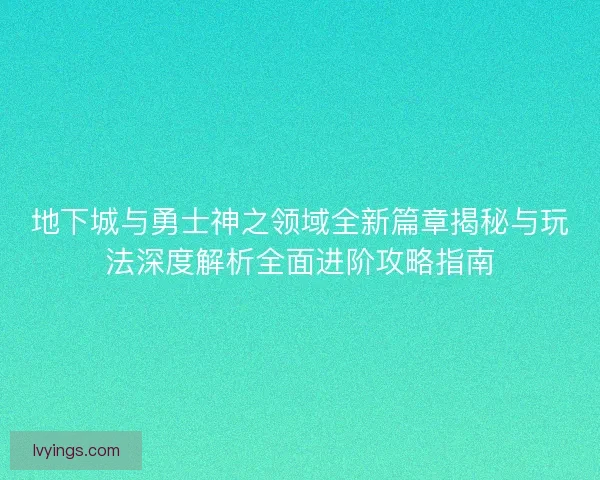 地下城与勇士神之领域全新篇章揭秘与玩法深度解析全面进阶攻略指南